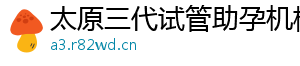 太原三代试管助孕机构	